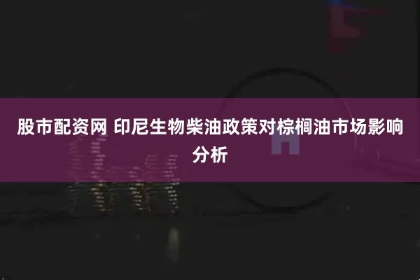 股市配资网 印尼生物柴油政策对棕榈油市场影响分析