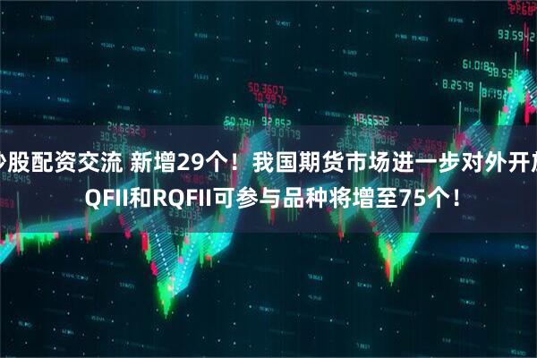 炒股配资交流 新增29个！我国期货市场进一步对外开放 QFII和RQFII可参与品种将增至75个！