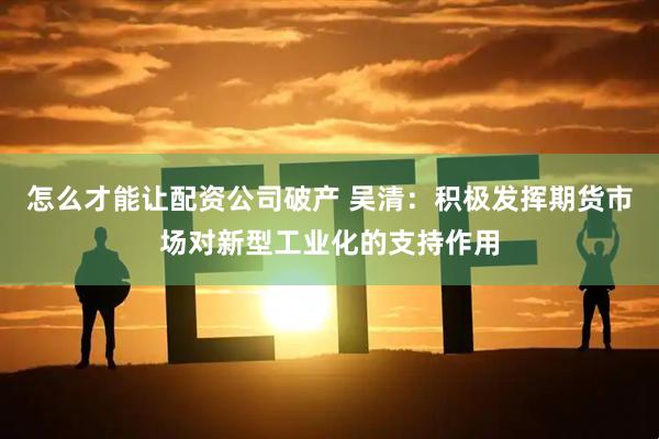 怎么才能让配资公司破产 吴清：积极发挥期货市场对新型工业化的支持作用