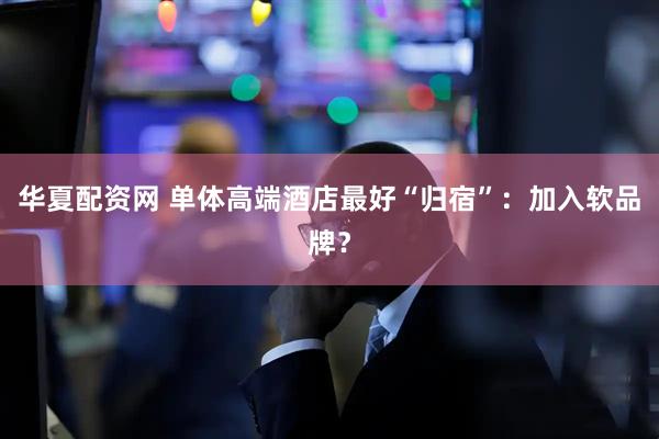 华夏配资网 单体高端酒店最好“归宿”：加入软品牌？