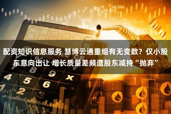 配资知识信息服务 慧博云通重组有无变数？仅小股东意向出让 增长质量差频遭股东减持“抛弃”