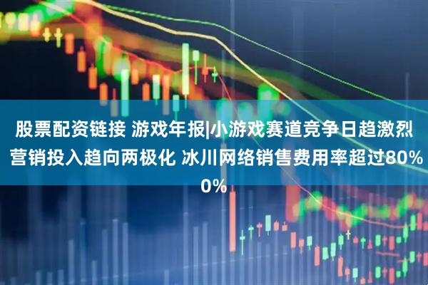 股票配资链接 游戏年报|小游戏赛道竞争日趋激烈 营销投入趋向两极化 冰川网络销售费用率超过80%
