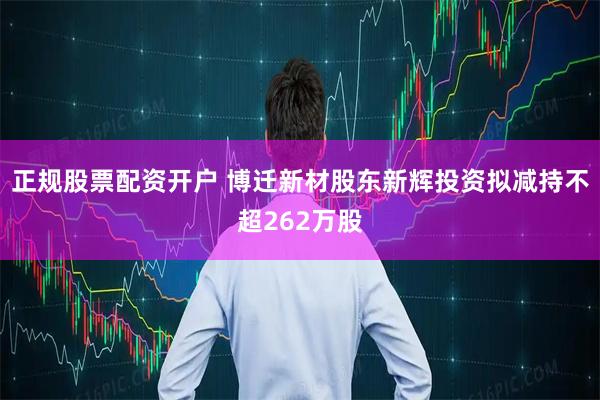 正规股票配资开户 博迁新材股东新辉投资拟减持不超262万股