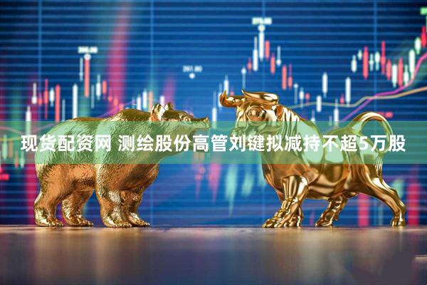 现货配资网 测绘股份高管刘键拟减持不超5万股