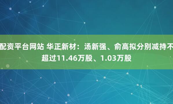 配资平台网站 华正新材：汤新强、俞高拟分别减持不超过11.46万股、1.03万股