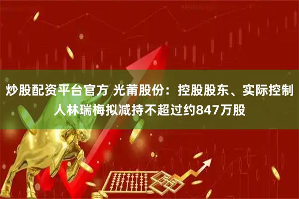 炒股配资平台官方 光莆股份：控股股东、实际控制人林瑞梅拟减持不超过约847万股