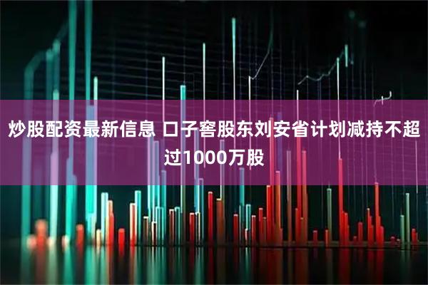 炒股配资最新信息 口子窖股东刘安省计划减持不超过1000万股