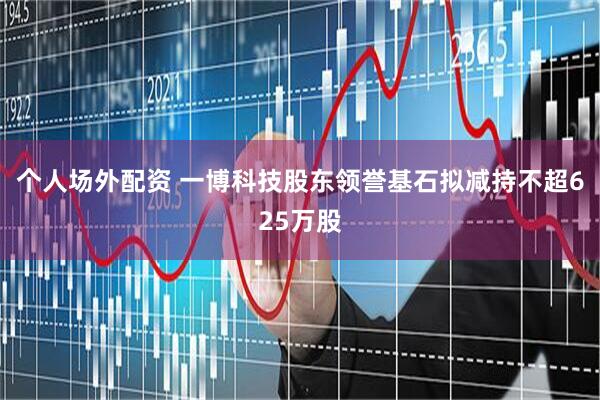 个人场外配资 一博科技股东领誉基石拟减持不超625万股