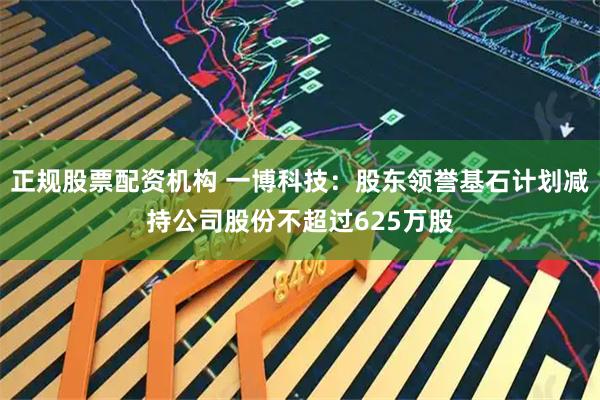 正规股票配资机构 一博科技：股东领誉基石计划减持公司股份不超过625万股