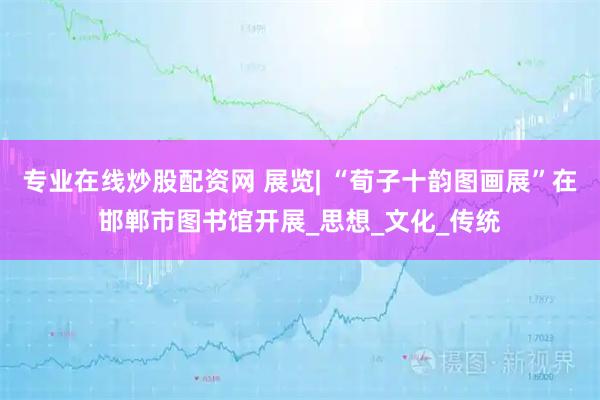 专业在线炒股配资网 展览| “荀子十韵图画展”在邯郸市图书馆开展_思想_文化_传统