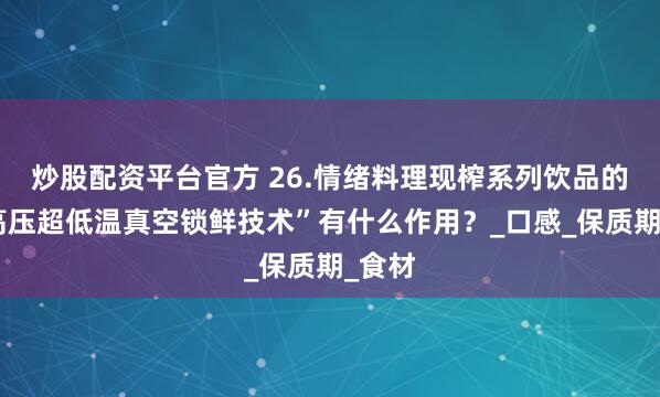 炒股配资平台官方 26.情绪料理现榨系列饮品的“超高压超低温真空锁鲜技术”有什么作用？_口感_保质期_食材