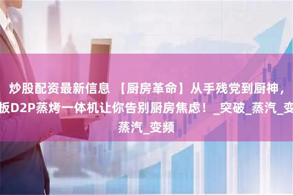 炒股配资最新信息 【厨房革命】从手残党到厨神，老板D2P蒸烤一体机让你告别厨房焦虑！_突破_蒸汽_变频