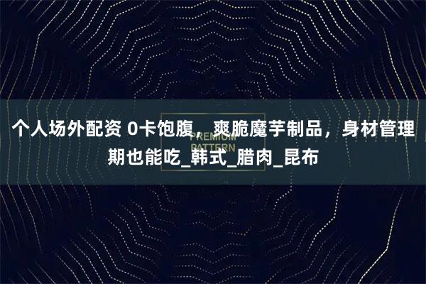 个人场外配资 0卡饱腹，爽脆魔芋制品，身材管理期也能吃_韩式_腊肉_昆布