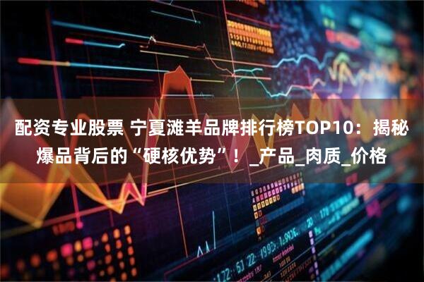 配资专业股票 宁夏滩羊品牌排行榜TOP10：揭秘爆品背后的“硬核优势”！_产品_肉质_价格