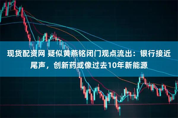 现货配资网 疑似黄燕铭闭门观点流出：银行接近尾声，创新药或像过去10年新能源
