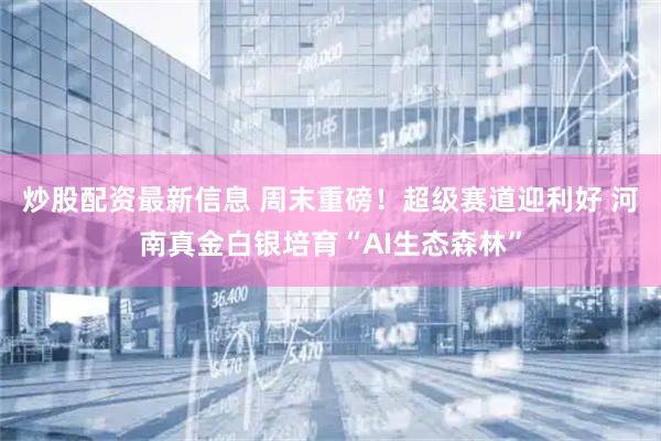 炒股配资最新信息 周末重磅！超级赛道迎利好 河南真金白银培育“AI生态森林”