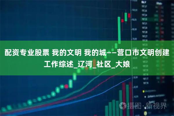 配资专业股票 我的文明 我的城——营口市文明创建工作综述_辽河_社区_大娘