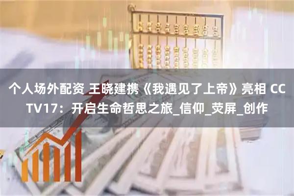 个人场外配资 王晓建携《我遇见了上帝》亮相 CCTV17：开启生命哲思之旅_信仰_荧屏_创作