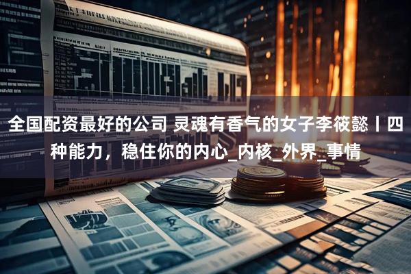 全国配资最好的公司 灵魂有香气的女子李筱懿丨四种能力，稳住你的内心_内核_外界_事情