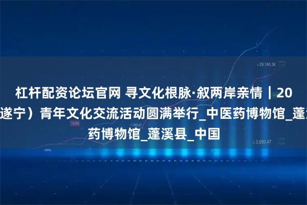 杠杆配资论坛官网 寻文化根脉·叙两岸亲情｜2025川台（遂宁）青年文化交流活动圆满举行_中医药博物馆_蓬溪县_中国