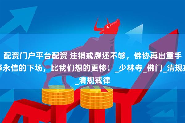 配资门户平台配资 注销戒牒还不够，佛协再出重手！释永信的下场，比我们想的更惨！_少林寺_佛门_清规戒律