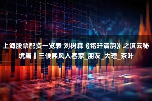 上海股票配资一览表 刘树森《铭玕清韵》之滇云秘境篇‖三候熙风入客家_朋友_大理_茶叶