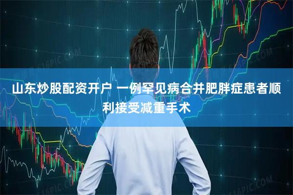 山东炒股配资开户 一例罕见病合并肥胖症患者顺利接受减重手术