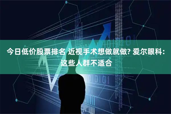今日低价股票排名 近视手术想做就做? 爱尔眼科: 这些人群不适合