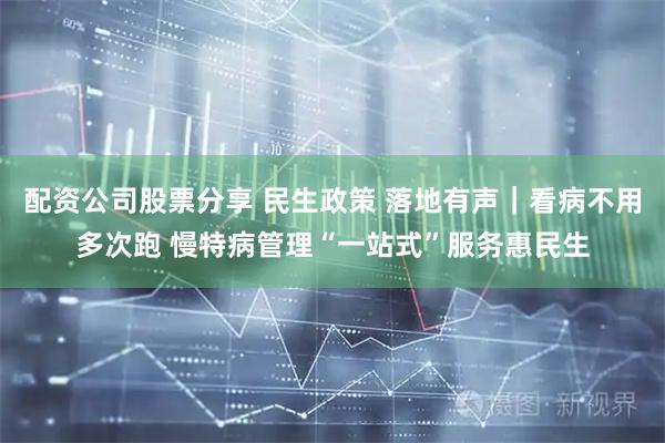 配资公司股票分享 民生政策 落地有声｜看病不用多次跑 慢特病管理“一站式”服务惠民生