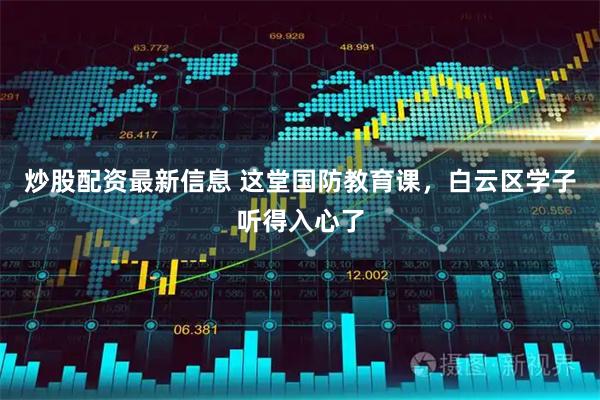 炒股配资最新信息 这堂国防教育课，白云区学子听得入心了