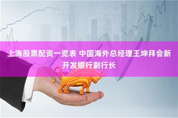 上海股票配资一览表 中国海外总经理王坤拜会新开发银行副行长