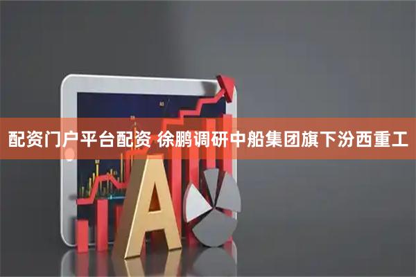 配资门户平台配资 徐鹏调研中船集团旗下汾西重工
