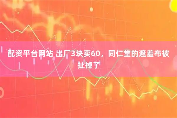 配资平台网站 出厂3块卖60，同仁堂的遮羞布被扯掉了