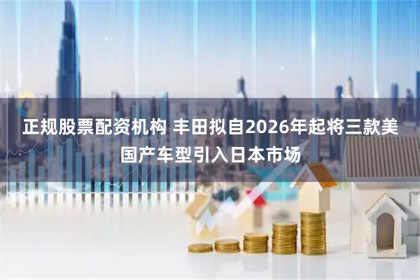 正规股票配资机构 丰田拟自2026年起将三款美国产车型引入日本市场