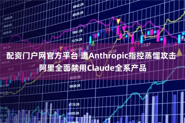 配资门户网官方平台 遭Anthropic指控蒸馏攻击 阿里全面禁用Claude全系产品