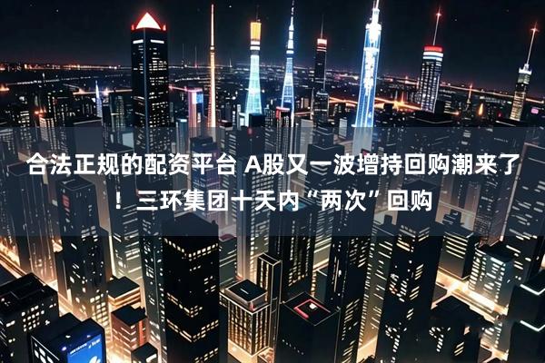 合法正规的配资平台 A股又一波增持回购潮来了！三环集团十天内“两次”回购